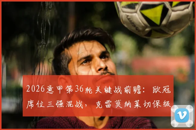 2026意甲第36轮关键战前瞻:欧冠席位三强混战,克雷莫纳莱切保级生死对决