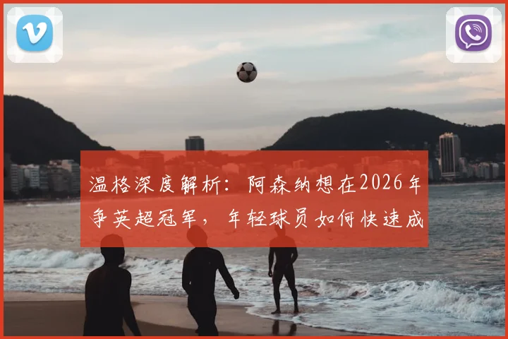 温格深度解析:阿森纳想在2026年争英超冠军,年轻球员如何快速成长积累关键经验?