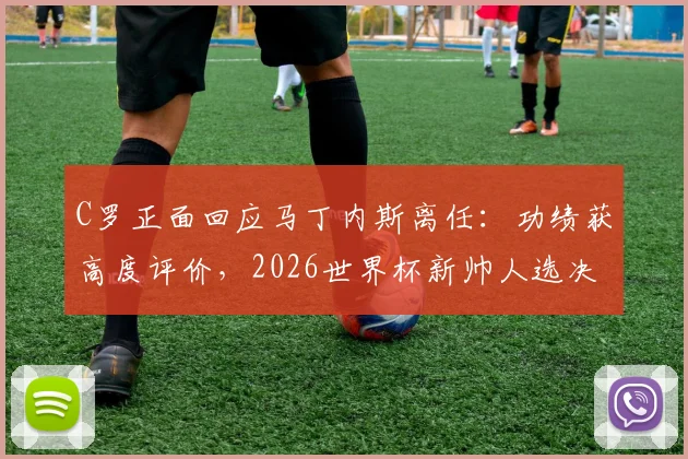 C罗正面回应马丁内斯离任：功绩获高度评价，2026世界杯新帅人选决策权归属引关注