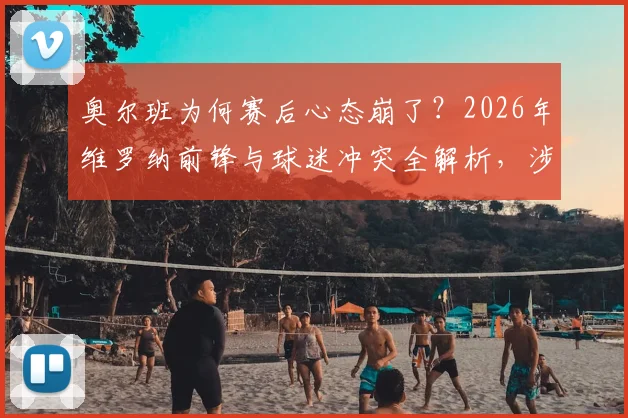 奥尔班为何赛后心态崩了？2026年维罗纳前锋与球迷冲突全解析，涉事球员可能面临哪些处罚