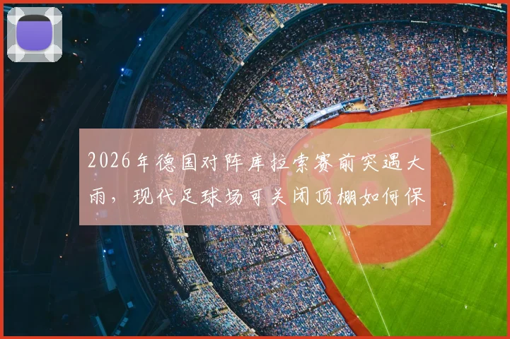 2026年德国对阵库拉索赛前突遇大雨,现代足球场可关闭顶棚如何保障赛事?盘点带顶棚球场优势