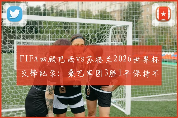 FIFA回顾巴西vs苏格兰2026世界杯交锋纪录:桑巴军团3胜1平保持不败,历史战绩与未来展望