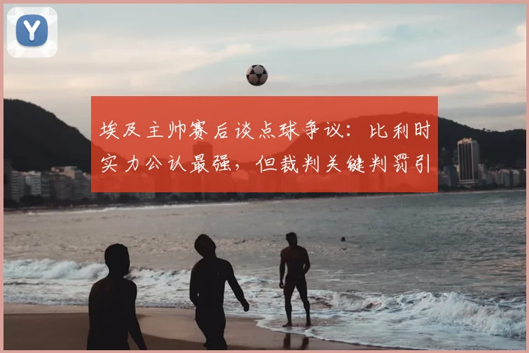 埃及主帅赛后谈点球争议:比利时实力公认最强,但裁判关键判罚引埃及队不满,球迷热议埃及2026世界杯前景