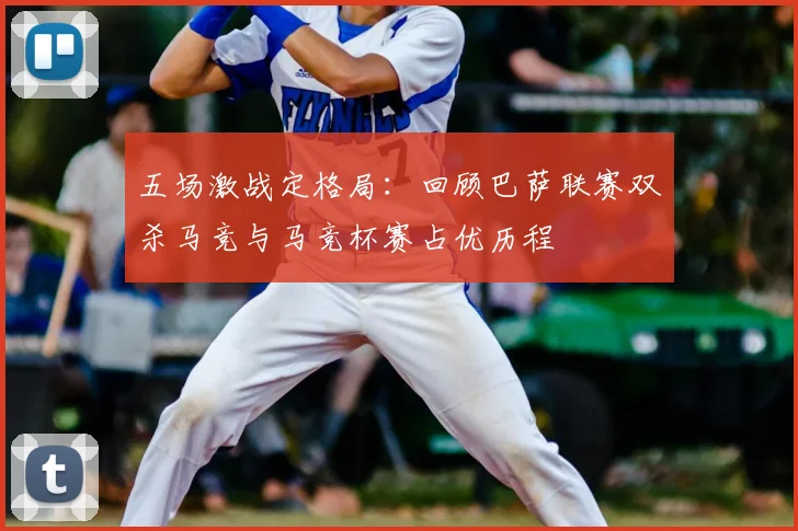 五场激战定格局：回顾巴萨联赛双杀马竞与马竞杯赛占优历程