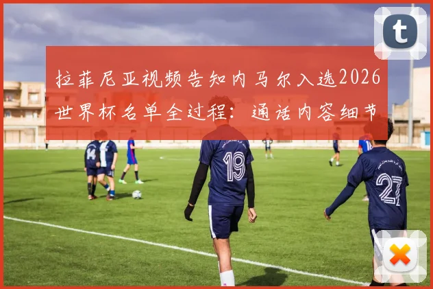 拉菲尼亚视频告知内马尔入选2026世界杯名单全过程:通话内容细节曝光,内马尔当场激动落泪视频回顾