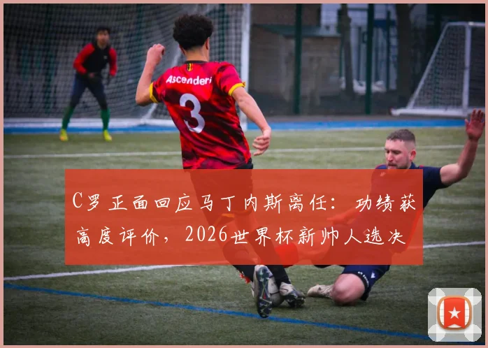C罗正面回应马丁内斯离任:功绩获高度评价,2026世界杯新帅人选决策权归属引关注