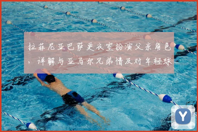 拉菲尼亚巴萨更衣室扮演父亲角色，详解与亚马尔兄弟情及对年轻球员成长的深远影响