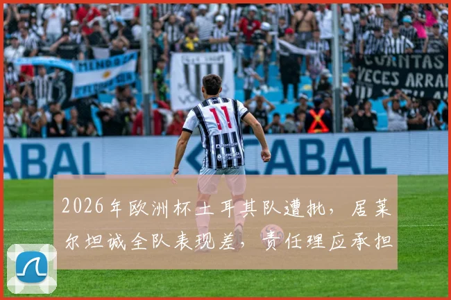 2026年欧洲杯土耳其队遭批，居莱尔坦诚全队表现差，责任理应承担