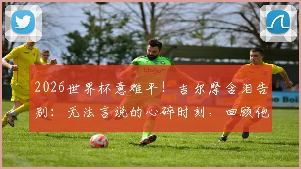 2026世界杯意难平!吉尔摩含泪告别:无法言说的心碎时刻,回顾他的职业生涯与未来去向