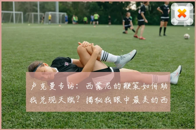 卢克曼专访:西蒙尼的鞭策如何助我兑现天赋?揭秘我眼中最美的西甲技术流踢法