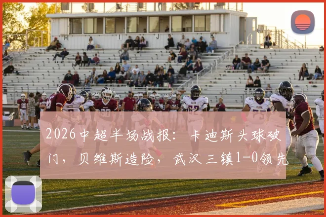 2026中超半场战报:卡迪斯头球破门,贝维斯造险,武汉三镇1-0领先浙江队