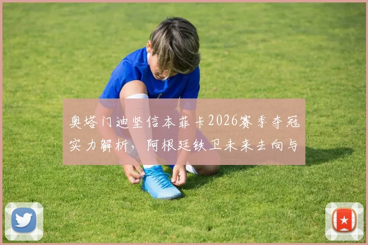 奥塔门迪坚信本菲卡2026赛季夺冠实力解析,阿根廷铁卫未来去向与俱乐部前景深度探讨