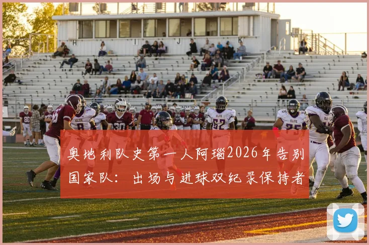 奥地利队史第一人阿瑙2026年告别国家队：出场与进球双纪录保持者生涯回顾，附告别赛时间与感言
