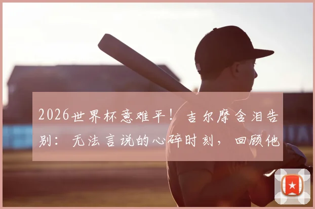 2026世界杯意难平！吉尔摩含泪告别：无法言说的心碎时刻，回顾他的职业生涯与未来去向