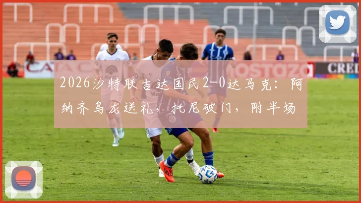 2026沙特联吉达国民2-0达马克:阿纳齐乌龙送礼,托尼破门,附半场技术统计与比赛视频集锦
