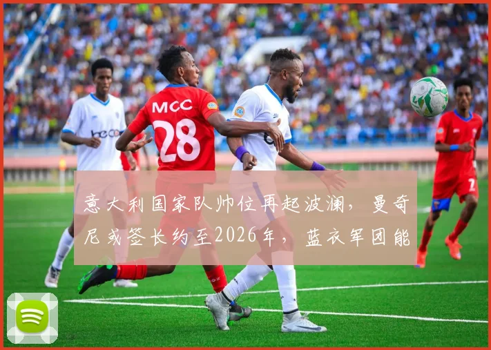 意大利国家队帅位再起波澜，曼奇尼或签长约至2026年，蓝衣军团能否重现辉煌？