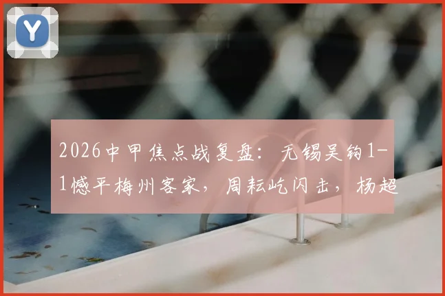 2026中甲焦点战复盘:无锡吴钩1-1憾平梅州客家,周耘屹闪击,杨超声关键扳平球解析