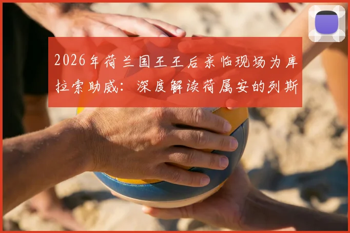 2026年荷兰国王王后亲临现场为库拉索助威：深度解读荷属安的列斯球队与荷兰王室的特殊渊源