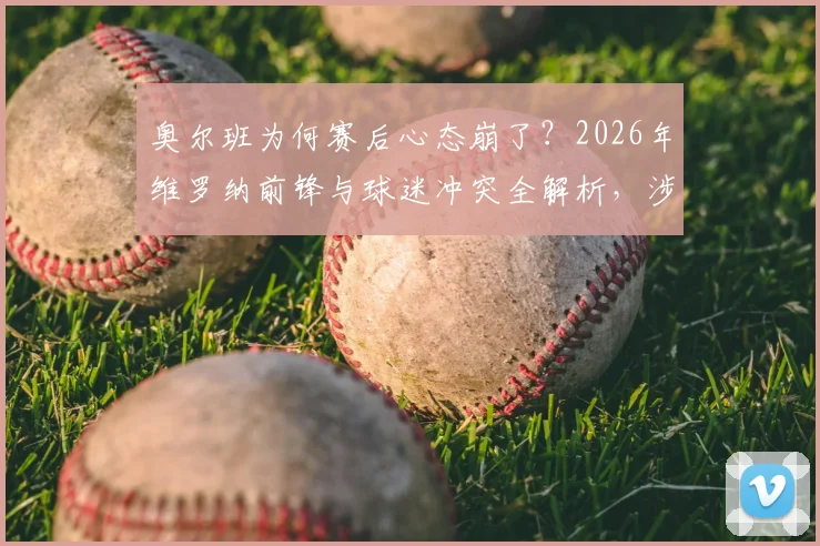 奥尔班为何赛后心态崩了?2026年维罗纳前锋与球迷冲突全解析,涉事球员可能面临哪些处罚