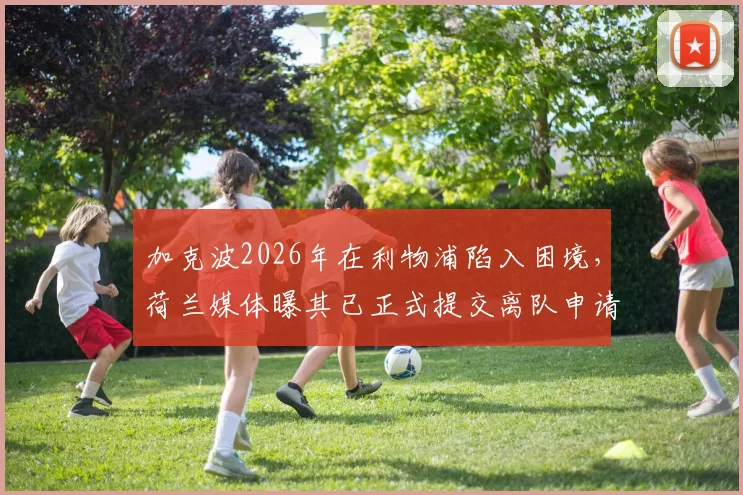 加克波2026年在利物浦陷入困境，荷兰媒体曝其已正式提交离队申请寻求转会