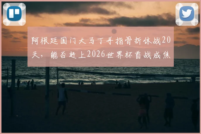 阿根廷国门大马丁手指骨折休战20天,能否赶上2026世界杯首战成焦点