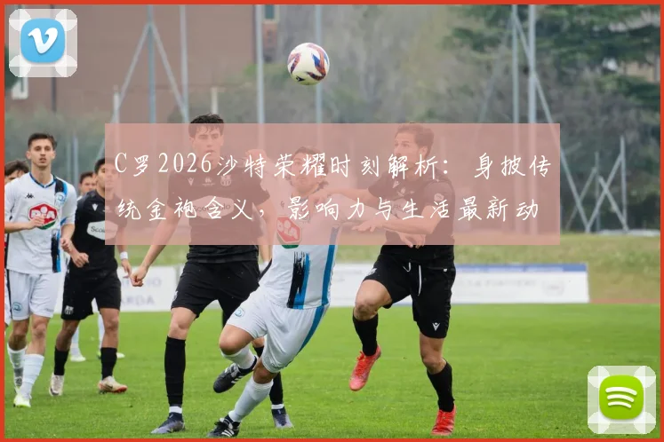 C罗2026沙特荣耀时刻解析：身披传统金袍含义，影响力与生活最新动态一览