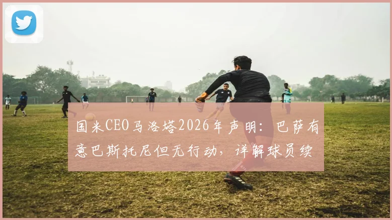 国米CEO马洛塔2026年声明：巴萨有意巴斯托尼但无行动，详解球员续约前景与对球队重要性