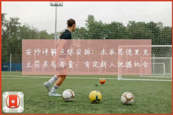 安帅详解点球安排:未派恩德里克主罚另有考量,肯定新人把握机会能力