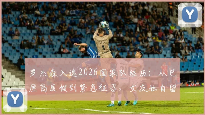 罗杰森入选2026国家队经历:从巴厘岛度假到紧急征召,女友独自留岛后续详情