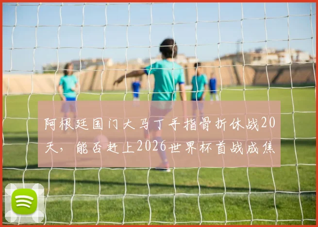 阿根廷国门大马丁手指骨折休战20天，能否赶上2026世界杯首战成焦点