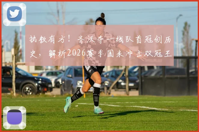 执教有方！齐沃夺一线队首冠创历史，解析2026赛季国米冲击双冠王关键战术与赛程挑战