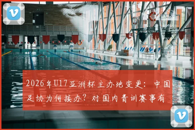 2026年U17亚洲杯主办地变更:中国足协为何接办?对国内青训赛事有何影响?