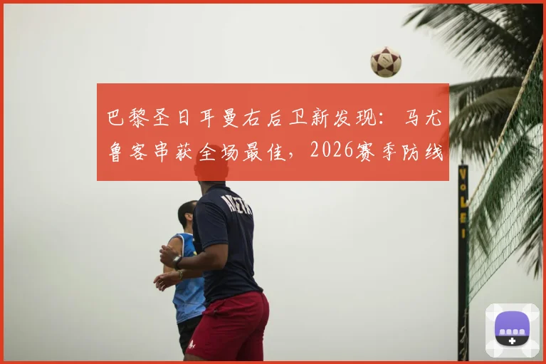 巴黎圣日耳曼右后卫新发现：马尤鲁客串获全场最佳，2026赛季防线迎来双重保险选择