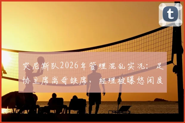 突尼斯队2026年管理混乱实况:足协主席离奇缺席,经理被曝悠闲度假,球队内部乱作一团