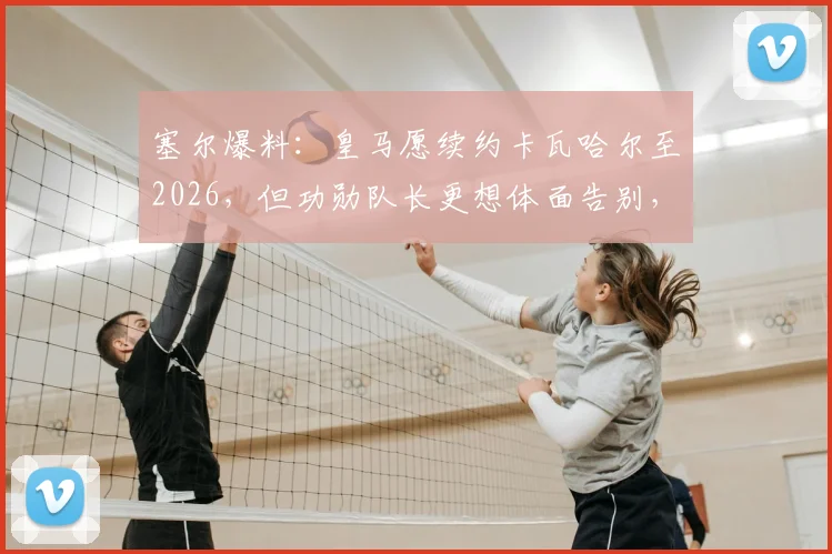 塞尔爆料:皇马愿续约卡瓦哈尔至2026,但功勋队长更想体面告别,未来引多方猜测