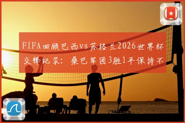 FIFA回顾巴西vs苏格兰2026世界杯交锋纪录：桑巴军团3胜1平保持不败，历史战绩与未来展望