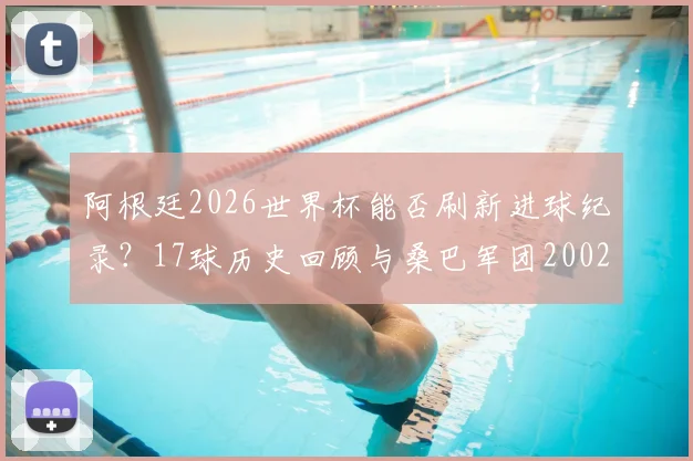 阿根廷2026世界杯能否刷新进球纪录？17球历史回顾与桑巴军团2002神话对比分析