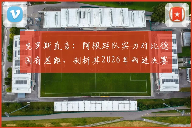 克罗斯直言:阿根廷队实力对比德国有差距,剖析其2026年两进决赛的制胜关键与韧性