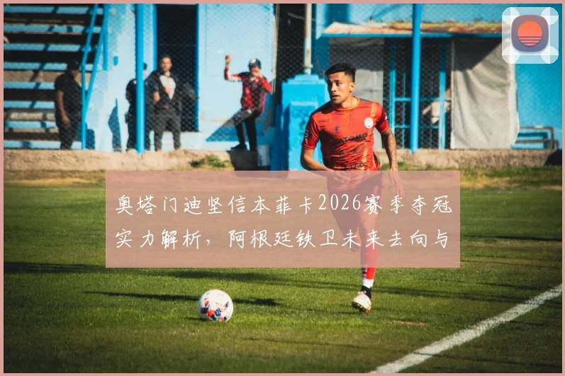 奥塔门迪坚信本菲卡2026赛季夺冠实力解析，阿根廷铁卫未来去向与俱乐部前景深度探讨