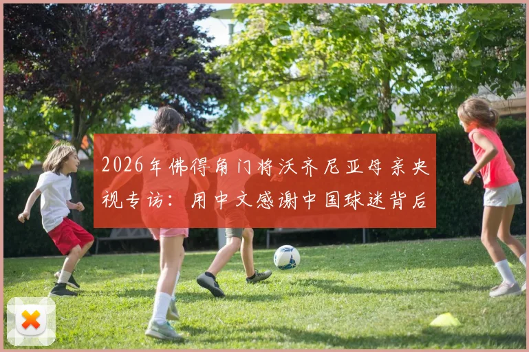 2026年佛得角门将沃齐尼亚母亲央视专访:用中文感谢中国球迷背后的温情故事与足球文化连接