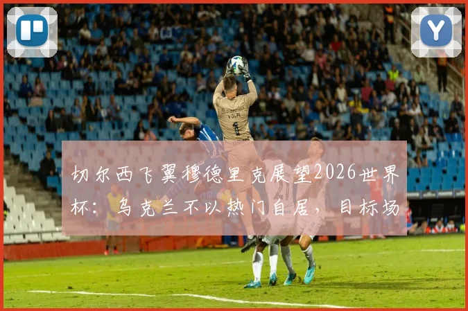切尔西飞翼穆德里克展望2026世界杯：乌克兰不以热门自居，目标场上碾压对手