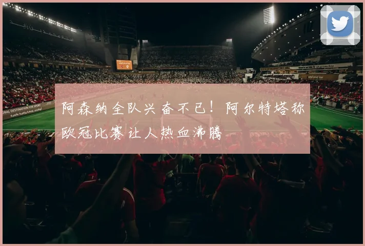 阿森纳全队兴奋不已！阿尔特塔称欧冠比赛让人热血沸腾