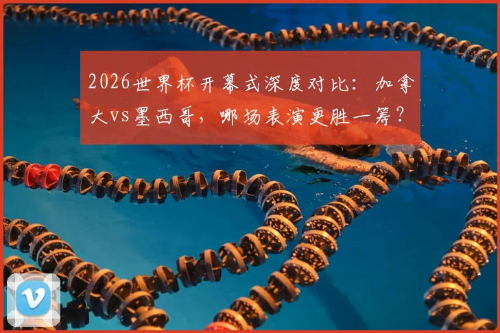 2026世界杯开幕式深度对比:加拿大vs墨西哥,哪场表演更胜一筹?老司机全面解读