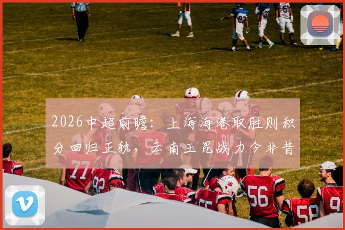 2026中超前瞻:上海海港取胜则积分回归正轨,云南玉昆战力今非昔比