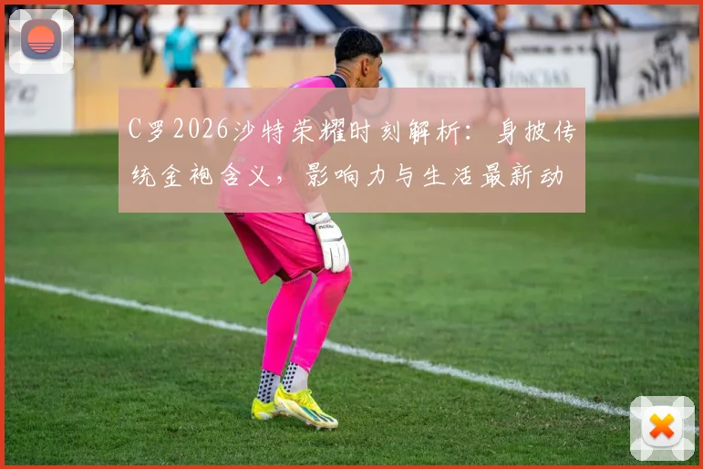 C罗2026沙特荣耀时刻解析:身披传统金袍含义,影响力与生活最新动态一览