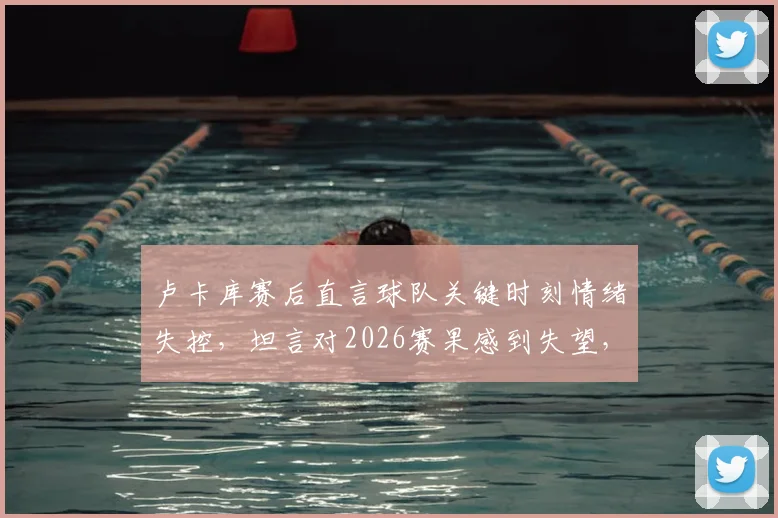 卢卡库赛后直言球队关键时刻情绪失控,坦言对2026赛果感到失望,剖析罗马失利深层原因