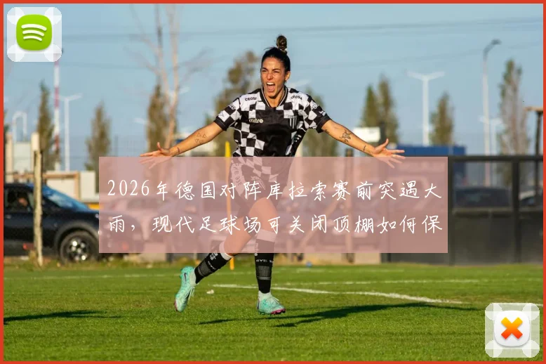 2026年德国对阵库拉索赛前突遇大雨，现代足球场可关闭顶棚如何保障赛事？盘点带顶棚球场优势