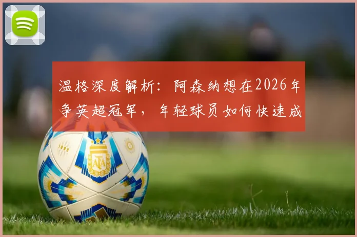 温格深度解析：阿森纳想在2026年争英超冠军，年轻球员如何快速成长积累关键经验？