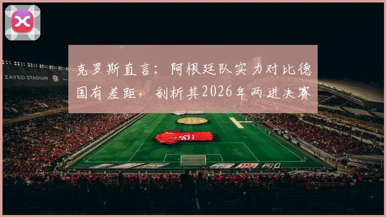 克罗斯直言：阿根廷队实力对比德国有差距，剖析其2026年两进决赛的制胜关键与韧性