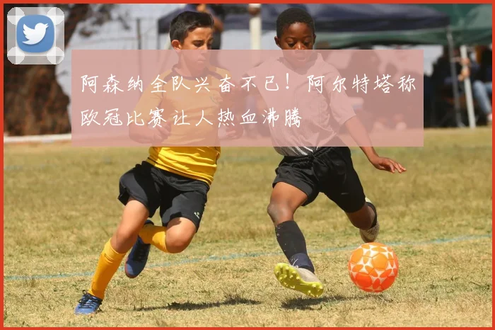 阿森纳全队兴奋不已!阿尔特塔称欧冠比赛让人热血沸腾